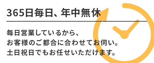 365日毎日、年中無休。毎日営業しているから、お客様のご都合に合わせてお伺い。土日祝日でもお任せいただけます。