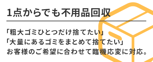 1点からでも不用品回収。「粗大ゴミひとつだけ捨てたい」「大量にあるゴミをまとめて捨てたい」お客様のご希望に合わせて臨機応変に対応。
