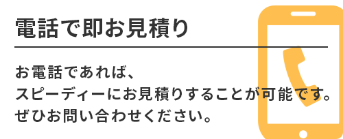 電話で即お見積り。お電話であれば、スピーディーにお見積りすることが可能です。ぜひお問い合わせください。