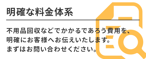 明確な料金体系。不用品回収などでかかるであろう費用を、明確にお客様へお伝えいたします。まずはお問い合わせください。