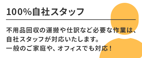 100％自社スタッフ。不用品回収の運搬や仕訳など必要な作業は、自社スタッフが対応いたします。一般のご家庭や、オフィスでも対応！