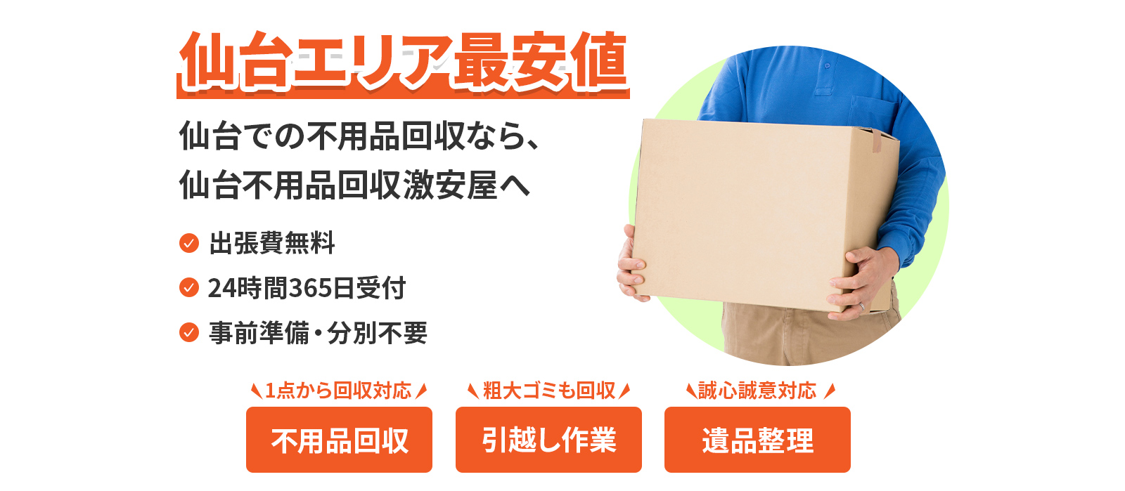 仙台エリア最安値。仙台での不用品回収なら、仙台不用品回収激安屋へ。出張費無料。24時間365日受付。事前準備、分別不要。不用品回収は1点から回収対応。引越し作業は粗大ゴミも回収。遺品整理は、誠心誠意対応。