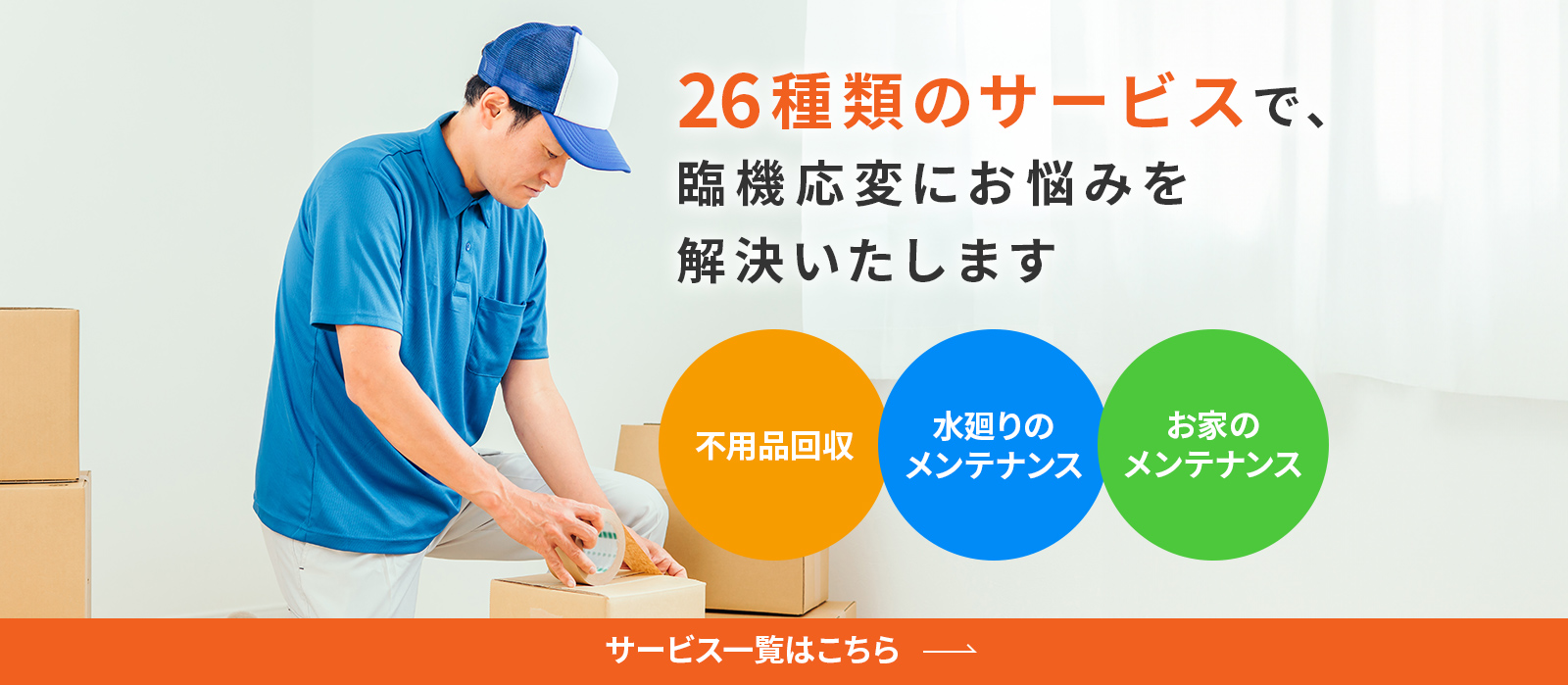26種類のサービスで、臨機応変にお悩みを解決いたします。不用品回収。水廻りのメンテナンス。お家のメンテナンスなど、サービス一覧はこちら